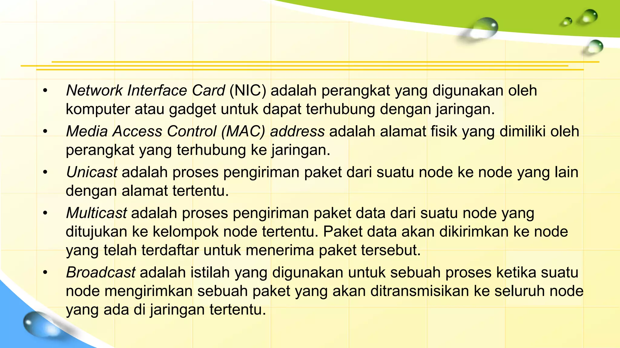 • Network Interface Card (NIC) adalah perangkat yang digunakan oleh
komputer atau gadget untuk dapat terhubung dengan jaringan.
• Media Access Control (MAC) address adalah alamat fisik yang dimiliki oleh
perangkat yang terhubung ke jaringan.
• Unicast adalah proses pengiriman paket dari suatu node ke node yang lain
dengan alamat tertentu.
• Multicast adalah proses pengiriman paket data dari suatu node yang
ditujukan ke kelompok node tertentu. Paket data akan dikirimkan ke node
yang telah terdaftar untuk menerima paket tersebut.
• Broadcast adalah istilah yang digunakan untuk sebuah proses ketika suatu
node mengirimkan sebuah paket yang akan ditransmisikan ke seluruh node
yang ada di jaringan tertentu.
 