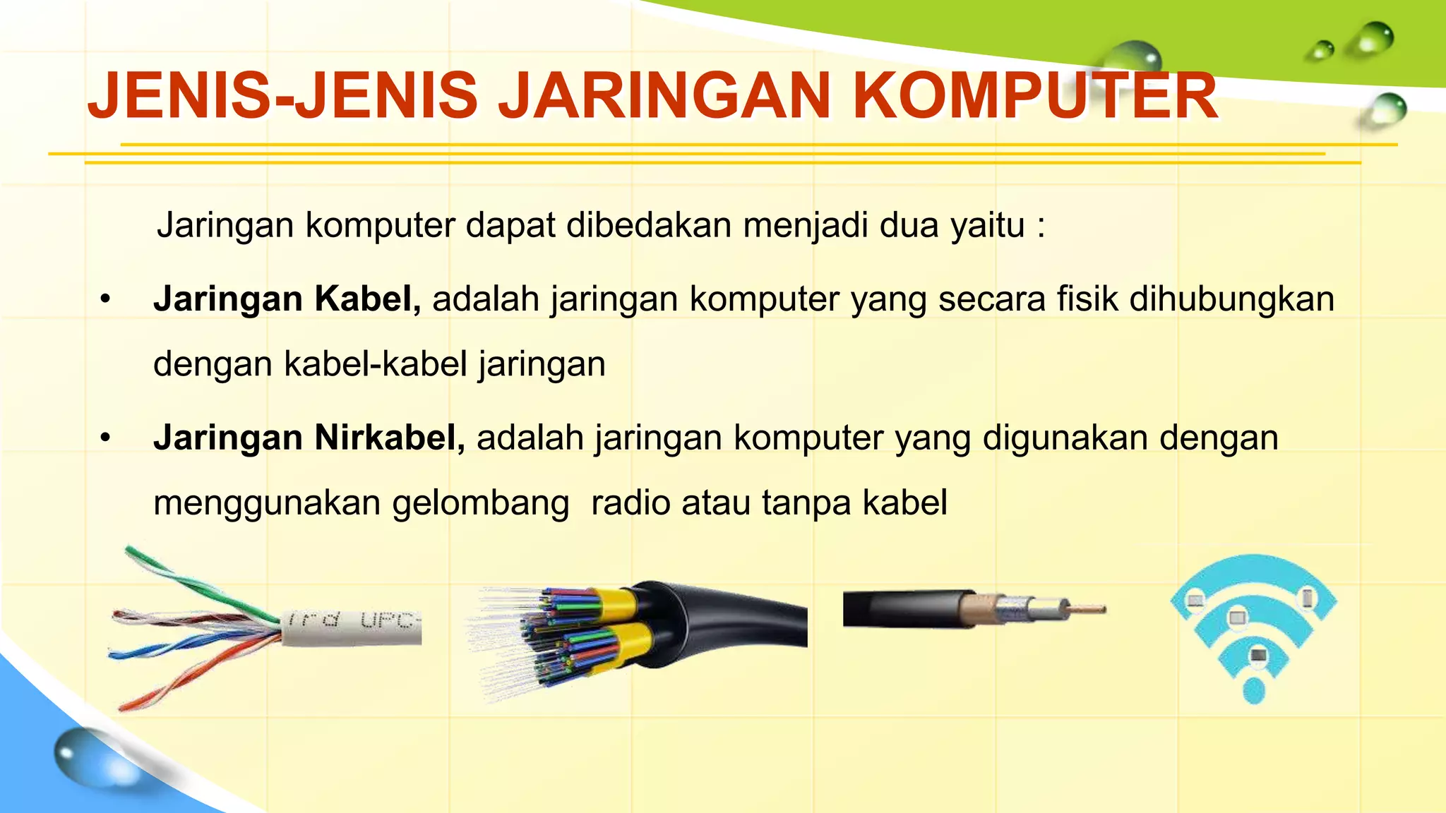 JENIS-JENIS JARINGAN KOMPUTER
Jaringan komputer dapat dibedakan menjadi dua yaitu :
• Jaringan Kabel, adalah jaringan komputer yang secara fisik dihubungkan
dengan kabel-kabel jaringan
• Jaringan Nirkabel, adalah jaringan komputer yang digunakan dengan
menggunakan gelombang radio atau tanpa kabel
 