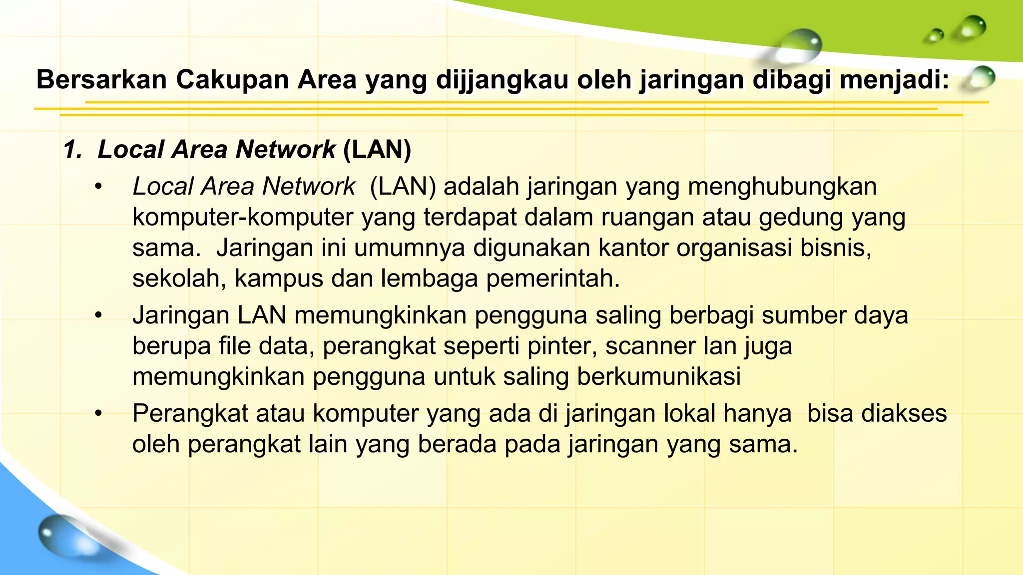 Bersarkan Cakupan Area yang dijjangkau oleh jaringan dibagi menjadi:
1. Local Area Network (LAN)
• Local Area Network (LAN) adalah jaringan yang menghubungkan
komputer-komputer yang terdapat dalam ruangan atau gedung yang
sama. Jaringan ini umumnya digunakan kantor organisasi bisnis,
sekolah, kampus dan lembaga pemerintah.
• Jaringan LAN memungkinkan pengguna saling berbagi sumber daya
berupa file data, perangkat seperti pinter, scanner lan juga
memungkinkan pengguna untuk saling berkumunikasi
• Perangkat atau komputer yang ada di jaringan lokal hanya bisa diakses
oleh perangkat lain yang berada pada jaringan yang sama.
 