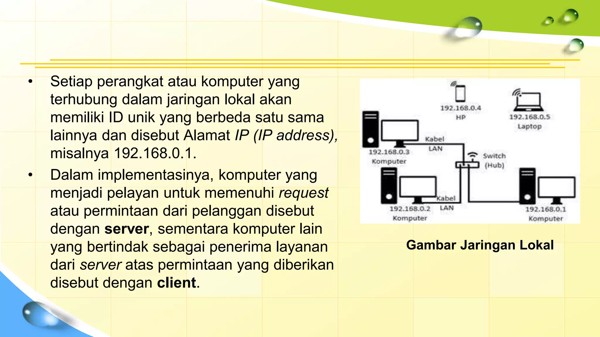 • Setiap perangkat atau komputer yang
terhubung dalam jaringan lokal akan
memiliki ID unik yang berbeda satu sama
lainnya dan disebut Alamat IP (IP address),
misalnya 192.168.0.1.
• Dalam implementasinya, komputer yang
menjadi pelayan untuk memenuhi request
atau permintaan dari pelanggan disebut
dengan server, sementara komputer lain
yang bertindak sebagai penerima layanan
dari server atas permintaan yang diberikan
disebut dengan client.
Gambar Jaringan Lokal
 