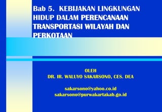 Bab 5. KEBIJAKAN LINGKUNGAN HIDUP DALAM PERENCANAAN TRANSPORTASI WILAYAH DAN PERKOTAAN 
OLEH 
DR. IR. WALUYO SAKARSONO, CES. DEA 
sakarsono@yahoo.co.id 
sakarsono@purwakartakab.go.id  