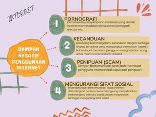 kecenderungan berkomunikasi lewat internet
dibandingkan bertemu secara langsung menyebabkan
berkurangnya interaksi sosial dalam masyarakat
sehingga mengurangi sifat sosial
MENGURANGI SIFAT SOSIAL
PORNOGRAFI
Kemampuan penyampaian informasi yang dimiliki
internet menyebabkan penyebaran pornografi
meraja lela.
KECANDUAN
seseorang bisa mengalami kecanduan dengan berbagai
tingkat, terutama yang menyangkut permainan (game).
hal ini dapat membuat pengguna menghabiskan uang
untuk melayani kecanduan tersebut
PENIPUAN (SCAM)
Dengan berkomunikasi jarak jauh membuat
pengguna internet tidak luput dari penipuan
 