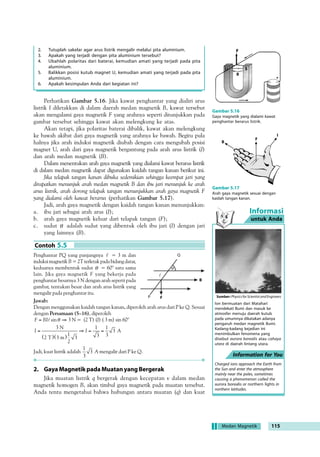 !4B8:0 A4@1C: 14A8 38A410@:0= 38 304@07 430= 
06=4B8: A4@1C: 14A8 0:0= 414=BC: ?;0 60@8A60@8A 60F0 06=4B8: 
!4@0?0B0= 60@8A60@8A 60F0 F0=6 180A0 38A41CB  )' !( B4@A41CB 
4=C=9C::0= 14A0@=F0 :C0B 430= 06=4B8: 38 B4?0B B4@A41CB 0@8A 
60@8A 60F0 8=8 A0BC 30= F0=6 ;08= B830: ?4@=07 14@?B=60= 30= A4;0;C 
4=90C78 :CBC1 CB0@0 30= 4=34:0B8 :CBC1 A4;0B0= 
030 A4:8B0@ 
	 !-1 '0(12(!- %012%$ 
	I

 58A8:0E0= 
0A0; 4=0@: 4=4C:0= 50:B0 107E0  '( +( )'  '( 
($( ! !( 0:B0 B4@A41CB 38?4@;47 A4B4;07 %012%$ 
4;0:C:0= AC0BC ?4@2100= A434@70=0 60@ ;4187 94;0A 40708 
?4@2100= F0=6 38;0:C:0= %012%$ ;0:C:0=;07 *2(4(2!1 (1(*! 14@8:CB Gambar 5.4 
Garis-garis gaya magnetik yang 
terbentuk oleh serbuk besi 
ketika ditempatkan di tempat 
yang dipengaruhi oleh kawat 
berarus listrik. 
Contoh 5.1 
I 
I 
Informasi 
untuk Anda 
Information for You 
Aktivitas Fisika 5.1 
Medan Magnetik di Sekitar Kawat Berarus 
Tujuan Percobaan 
Mengamati medan magnetik yang disebabkan oleh kawat berarus listrik. 
Alat-alat Percobaan 
1. Sebuah baterai 4. Kawat penghantar 
2. Kabel 5. Kompas kecil 
3. Sebuah saklar 
 