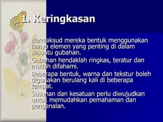 1. Keringkasan Bermaksud mereka bentuk menggunakan hanya elemen yang penting di dalam sesuatu gubahan. Gubahan hendaklah ringkas, teratur dan mudah difahami. Beberapa bentuk, warna dan tekstur boleh digunakan berulang kali di beberapa tempat. Susunan dan kesatuan perlu diwujudkan untuk memudahkan pemahaman dan pengenalan. 