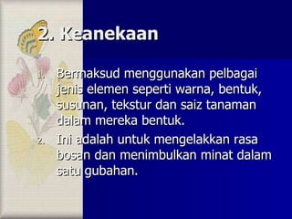 2. Keanekaan Bermaksud menggunakan pelbagai jenis elemen seperti warna, bentuk, susunan, tekstur dan saiz tanaman dalam mereka bentuk. Ini adalah untuk mengelakkan rasa bosan dan menimbulkan minat dalam satu gubahan. 