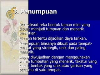 3. Penumpuan Bermaksud reka bentuk taman mini yang dibuat menjadi tumpuan dan menarik perhatian. Elemen tertentu dijadikan daya tarikan. Penumpuan biasanya dibuat pada tempat-tempat yang strategik, unik dan paling menarik. Dapat diwujudkan dengan menggunakan warna tumbuhan yang menarik, tekstur yang kasar, bentuk yang unik atau garisan yang bertemu di satu tempat. 