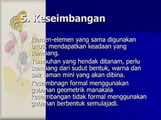 5. Keseimbangan Elemen-elemen yang sama digunakan unutk mendapatkan keadaan yang seimbang. Tumbuhan yang hendak ditanam, perlu seimbang dari sudut bentuk, warna dan saiz taman mini yang akan dibina. Keseimbnagn formal menggunakan gubahan geometrik manakala keseimbangan tidak formal menggunakan gubahan berbentuk semulajadi. 