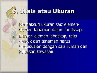 6. Skala atau Ukuran Bermaksud ukuran saiz elemen-elemen tanaman dalam landskap.  Elemen-elemen landskap, reka bentuk dan tanaman harus bersesuaian dengan saiz rumah dan keluasan kawasan. 