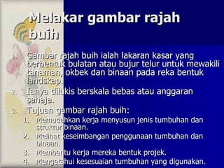 Melakar gambar rajah buih Gambar rajah buih ialah lakaran kasar yang berbentuk bulatan atau bujur telur untuk mewakili tanaman, okbek dan binaan pada reka bentuk landskap. Ianya dilukis berskala bebas atau anggaran sahaja. Tujuan gambar rajah buih: Memudahkan kerja menyusun jenis tumbuhan dan struktur binaan. Melihat keseimbangan penggunaan tumbuhan dan binaan. Membantu kerja mereka bentuk projek. Mengetahui kesesuaian tumbuhan yang digunakan. 