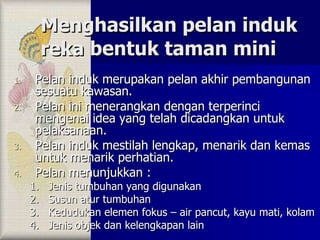 Menghasilkan pelan induk reka bentuk taman mini Pelan induk merupakan pelan akhir pembangunan sesuatu kawasan. Pelan ini menerangkan dengan terperinci mengenai idea yang telah dicadangkan untuk pelaksanaan. Pelan induk mestilah lengkap, menarik dan kemas untuk menarik perhatian. Pelan menunjukkan : Jenis tumbuhan yang digunakan Susun atur tumbuhan Kedudukan elemen fokus – air pancut, kayu mati, kolam Jenis objek dan kelengkapan lain 