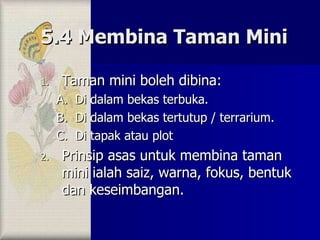 5.4 Membina Taman Mini Taman mini boleh dibina: Di dalam bekas terbuka. Di dalam bekas tertutup / terrarium. Di tapak atau plot Prinsip asas untuk membina taman mini ialah saiz, warna, fokus, bentuk dan keseimbangan. 