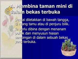 A. Membina taman mini di dalam bekas terbuka Sesuai diletakkan di bawah tangga, di ruang tamu atau di penjuru bilik. Ia perlu dibina dengan menanam pokok dan menyusun hiasan sampingan di dalam sebuah bekas yang terbuka. 