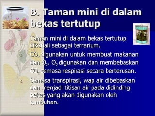 B. Taman mini di dalam bekas tertutup Taman mini di dalam bekas tertutup dikenali sebagai terrarium. CO 2  digunakan untuk membuat makanan dan O 2 . O 2  digunakan dan membebaskan CO 2  semasa respirasi secara berterusan. Semasa transpirasi, wap air dibebaskan dan menjadi titisan air pada didinding bekas yang akan digunakan oleh tumbuhan. 