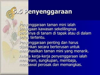 5.5 Penyenggaraan Penyenggaraan taman mini ialah penjagaan kawasan sekelilingnya sekiranya di tanam di tapak atau di dalam bekas tertentu. Penyenggaraan penting dan harus dijalankan secara berterusan untuk menghasilkan taman mini yang menarik. Antara kerja-kerja penyenggaraan ialah menyiram, sungkupan, membaja, mengawal perosak dan memangkas. 