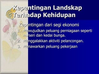 Kepentingan Landskap Terhadap Kehidupan Kepentingan dari segi ekonomi Mewujudkan peluang perniagaan seperti nurseri dan kedai bunga. Menggalakkan aktiviti pelancongan. Menawarkan peluang pekerjaan 