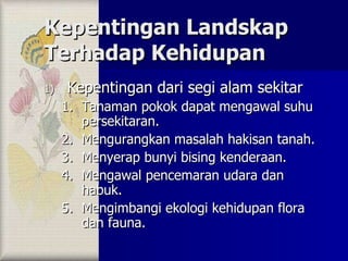 Kepentingan Landskap Terhadap Kehidupan Kepentingan dari segi alam sekitar Tanaman pokok dapat mengawal suhu persekitaran. Mengurangkan masalah hakisan tanah. Menyerap bunyi bising kenderaan. Mengawal pencemaran udara dan habuk. Mengimbangi ekologi kehidupan flora dan fauna. 