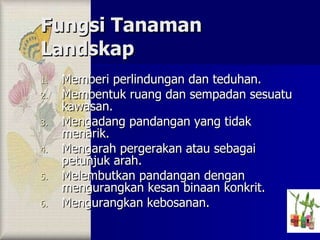 Fungsi Tanaman Landskap Memberi perlindungan dan teduhan. Membentuk ruang dan sempadan sesuatu kawasan. Mengadang pandangan yang tidak menarik. Mengarah pergerakan atau sebagai petunjuk arah. Melembutkan pandangan dengan mengurangkan kesan binaan konkrit. Mengurangkan kebosanan. 