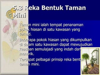 5.3 Reka Bentuk Taman Mini Taman mini ialah tempat penanaman pokok hiasan di satu kawasan yang terhad. Beberapa pokok hiasan yang dikumpulkan di dalam satu kawasan dapat mewujudkan keadaan semulajadi yang indah dan menarik. Terdapat pelbagai prinsip reka bentuk taman mini. 