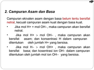 2. Campuran Asam dan Basa 
Campuran ekivalen asam dengan basa belum tentu bersifat 
netral, kecuali campuran asam kuat dengan basa kuat. 
• Jika mol H+ = mol OH-, maka campuran akan bersifat 
netral. 
• Jika mol H+ > mol OH- , maka campuran akan 
bersifat asam; dan konsentrasi H dalam campuran 
ditentukan oleh jumlah H+ yang bersisa. 
• Jika mol H- > mol OH+ , maka campuran akan 
bersifat basa; dan kosentrasi ion OH- dalam campuran 
ditentukan oleh jumlah mol ion OH- yang bersisa. 
 