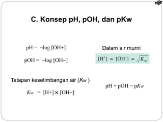 C. Konsep pH, pOH, dan pKw 
pH = -log [OH+] 
Tetapan kesetimbangan air (Kw ) 
Kw = [H+] ´ [OH-] 
Dalam air murni 
pH + pOH = pKw 
pOH = -log [OH-] 
 