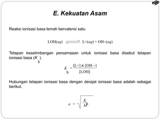 Reaksi ionisasi basa lemah bervalensi satu 
LOH(aq) L+(aq) + OH-(aq) 
Tetapan kesetimbangan persamaaan untuk ionisasi basa disebut tetapan 
ionisasi basa (K ). 
[L+] ´ [OH -] 
[LOH] 
K = 
b 
Hubungan tetapan ionisasi basa dengan derajat ionisasi basa adalah sebagai 
berikut. 
K 
b 
a = M 
b 
E. Kekuatan Asam 
 