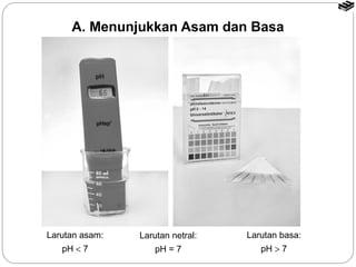 A. Menunjukkan Asam dan Basa 
Larutan asam: 
pH < 7 
Larutan netral: 
pH = 7 
Larutan basa: 
pH > 7 
 