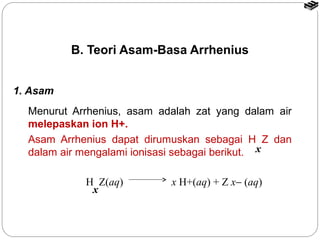 B. Teori Asam-Basa Arrhenius 
Menurut Arrhenius, asam adalah zat yang dalam air 
melepaskan ion H+. 
Asam Arrhenius dapat dirumuskan sebagai H Z dan 
dalam air mengalami ionisasi sebagai berikut. x 
H Z(aq) x H+(aq) + Z x- (aq) 
x 
1. Asam 
 