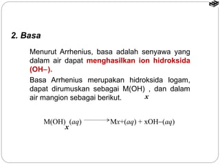 2. Basa 
Menurut Arrhenius, basa adalah senyawa yang 
dalam air dapat menghasilkan ion hidroksida 
(OH-). 
Basa Arrhenius merupakan hidroksida logam, 
dapat dirumuskan sebagai M(OH) , dan dalam 
air mangion sebagai berikut. 
M(OH) (aq) Mx+(aq) + xOH-(aq) 
x 
x 
 