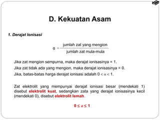 1. Derajat Ionisasi 
D. Kekuatan Asam 
α = 
jumlah zat yang mengion 
jumlah zat mula-mula 
Jika zat mengion sempurna, maka derajat ionisasinya = 1. 
Jika zat tidak ada yang mengion, maka derajat ionisasinya = 0. 
Jika, batas-batas harga derajat ionisasi adalah 0 < α < 1. 
Zat elektrolit yang mempunyai derajat ionisasi besar (mendekati 1) 
disebut elektrolit kuat, sedangkan zata yang derajat ionisasinya kecil 
(mendekati 0), disebut elektrolit lemah. 
0 £ α £ 1 
 
