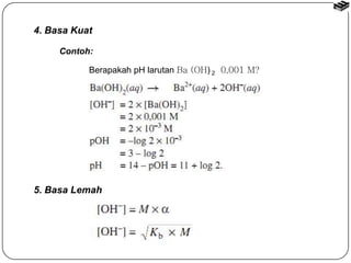 4. Basa Kuat 
Contoh: 
Berapakah pH larutan Ba (OH) 2 0,001 M? 
5. Basa Lemah 
 