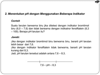 2. Menentukan pH dengan Menggunakan Beberapa Indikator 
Contoh 
Suatu larutan berwarna biru jika ditetesi dengan indikator bromtimol 
biru (6,0 – 7,6) dan tidak berwarna dengan indikatror fenolftalein (8,3 
– 100). Berapa pH larutan itu? 
Jawab: 
Jika dengan indikator bromtimol biru berwarna biru, berarti pH larutan 
lebih besar dari 7,6. 
Jika dengan indikator fenolftalein tidak berwarna, berarti pH larutan 
kurang dari 8,3. 
Jadi, pH larutan tersebut adalah antara 7,6 – 8,3. 
7,6  pH  8,3 
 