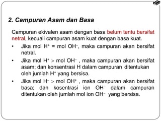 2. Campuran Asam dan Basa 
Campuran ekivalen asam dengan basa belum tentu bersifat 
netral, kecuali campuran asam kuat dengan basa kuat. 
• Jika mol H+ = mol OH, maka campuran akan bersifat 
netral. 
• Jika mol H+  mol OH , maka campuran akan bersifat 
asam; dan konsentrasi H dalam campuran ditentukan 
oleh jumlah H+ yang bersisa. 
• Jika mol H  mol OH+ , maka campuran akan bersifat 
basa; dan kosentrasi ion OH dalam campuran 
ditentukan oleh jumlah mol ion OH yang bersisa. 
 
