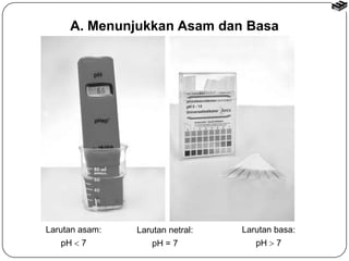 A. Menunjukkan Asam dan Basa 
Larutan asam: 
pH  7 
Larutan netral: 
pH = 7 
Larutan basa: 
pH  7 
 