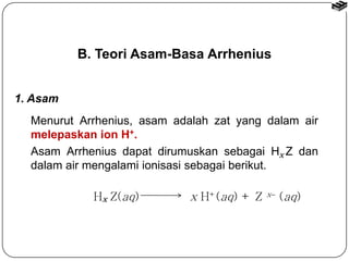 B. Teori Asam-Basa Arrhenius 
Menurut Arrhenius, asam adalah zat yang dalam air 
melepaskan ion H+. 
Asam Arrhenius dapat dirumuskan sebagai H x 
Z dan 
dalam air mengalami ionisasi sebagai berikut. 
H Z(aq) x H+(aq) + Z x x  (aq) 
1. Asam 
 