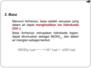 2. Basa 
Menurut Arrhenius, basa adalah senyawa yang 
dalam air dapat menghasilkan ion hidroksida 
(OH). 
Basa Arrhenius merupakan hidroksida logam, 
dapat dirumuskan sebagai M(OH) , dan dalam 
x 
air mangion sebagai berikut. 
M(OH) (aq) Mx+ x (aq) + xOH(aq) 
 