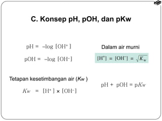 C. Konsep pH, pOH, dan pKw 
pH = log [OH+] 
Tetapan kesetimbangan air (Kw ) 
Kw = [H+]  [OH] 
Dalam air murni 
pH + pOH = pKw 
pOH = log [OH] 
 