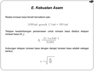 Reaksi ionisasi basa lemah bervalensi satu 
LOH(aq) L+(aq) + OH(aq) 
Tetapan kesetimbangan persamaaan untuk ionisasi basa disebut tetapan 
ionisasi basa (K ). 
[L+]  [OH ] 
[LOH] 
K = 
b 
Hubungan tetapan ionisasi basa dengan derajat ionisasi basa adalah sebagai 
berikut. 
Kb 
a = M 
b 
E. Kekuatan Asam 
 