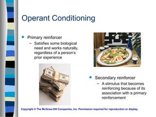 Copyright © The McGraw-Hill Companies, Inc. Permission required for reproduction or display.
Operant Conditioning
 Primary reinforcer
– Satisfies some biological
need and works naturally,
regardless of a person’s
prior experience
 Secondary reinforcer
– A stimulus that becomes
reinforcing because of its
association with a primary
reinforcement
 