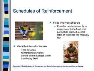 Copyright © The McGraw-Hill Companies, Inc. Permission required for reproduction or display.
Schedules of Reinforcement
 Fixed-interval schedule
– Provides reinforcement for a
response only if a fixed time
period has elapsed, overall
rates of response are relatively
low
 Variable-interval schedule
– Time between
reinforcements varies
around some average rather
than being fixed
 