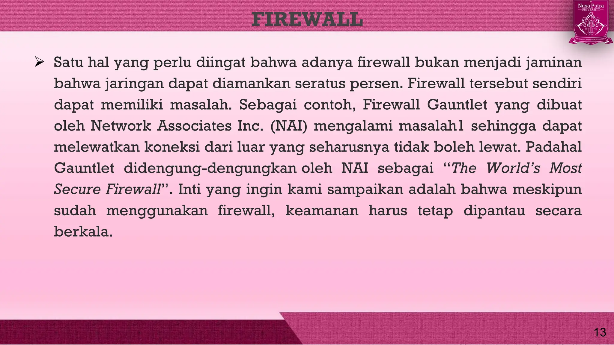  Satu hal yang perlu diingat bahwa adanya firewall bukan menjadi jaminan
bahwa jaringan dapat diamankan seratus persen. Firewall tersebut sendiri
dapat memiliki masalah. Sebagai contoh, Firewall Gauntlet yang dibuat
oleh Network Associates Inc. (NAI) mengalami masalah1 sehingga dapat
melewatkan koneksi dari luar yang seharusnya tidak boleh lewat. Padahal
Gauntlet didengung-dengungkan oleh NAI sebagai “The World’s Most
Secure Firewall”. Inti yang ingin kami sampaikan adalah bahwa meskipun
sudah menggunakan firewall, keamanan harus tetap dipantau secara
berkala.
FIREWALL
13
 