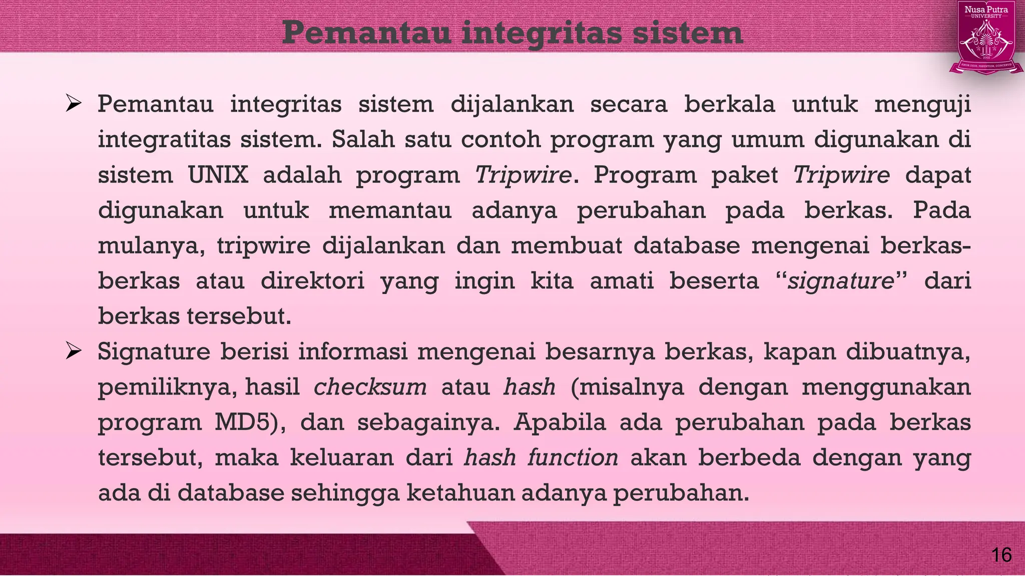  Pemantau integritas sistem dijalankan secara berkala untuk menguji
integratitas sistem. Salah satu contoh program yang umum digunakan di
sistem UNIX adalah program Tripwire. Program paket Tripwire dapat
digunakan untuk memantau adanya perubahan pada berkas. Pada
mulanya, tripwire dijalankan dan membuat database mengenai berkas-
berkas atau direktori yang ingin kita amati beserta “signature” dari
berkas tersebut.
 Signature berisi informasi mengenai besarnya berkas, kapan dibuatnya,
pemiliknya, hasil checksum atau hash (misalnya dengan menggunakan
program MD5), dan sebagainya. Apabila ada perubahan pada berkas
tersebut, maka keluaran dari hash function akan berbeda dengan yang
ada di database sehingga ketahuan adanya perubahan.
Pemantau integritas sistem
16
 