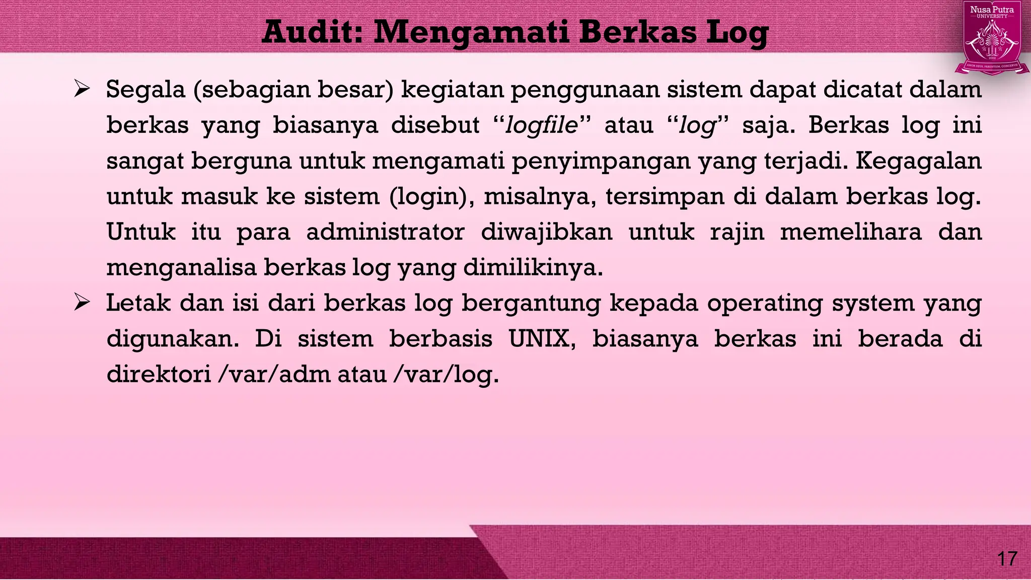  Segala (sebagian besar) kegiatan penggunaan sistem dapat dicatat dalam
berkas yang biasanya disebut “logfile” atau “log” saja. Berkas log ini
sangat berguna untuk mengamati penyimpangan yang terjadi. Kegagalan
untuk masuk ke sistem (login), misalnya, tersimpan di dalam berkas log.
Untuk itu para administrator diwajibkan untuk rajin memelihara dan
menganalisa berkas log yang dimilikinya.
 Letak dan isi dari berkas log bergantung kepada operating system yang
digunakan. Di sistem berbasis UNIX, biasanya berkas ini berada di
direktori /var/adm atau /var/log.
Audit: Mengamati Berkas Log
17
 
