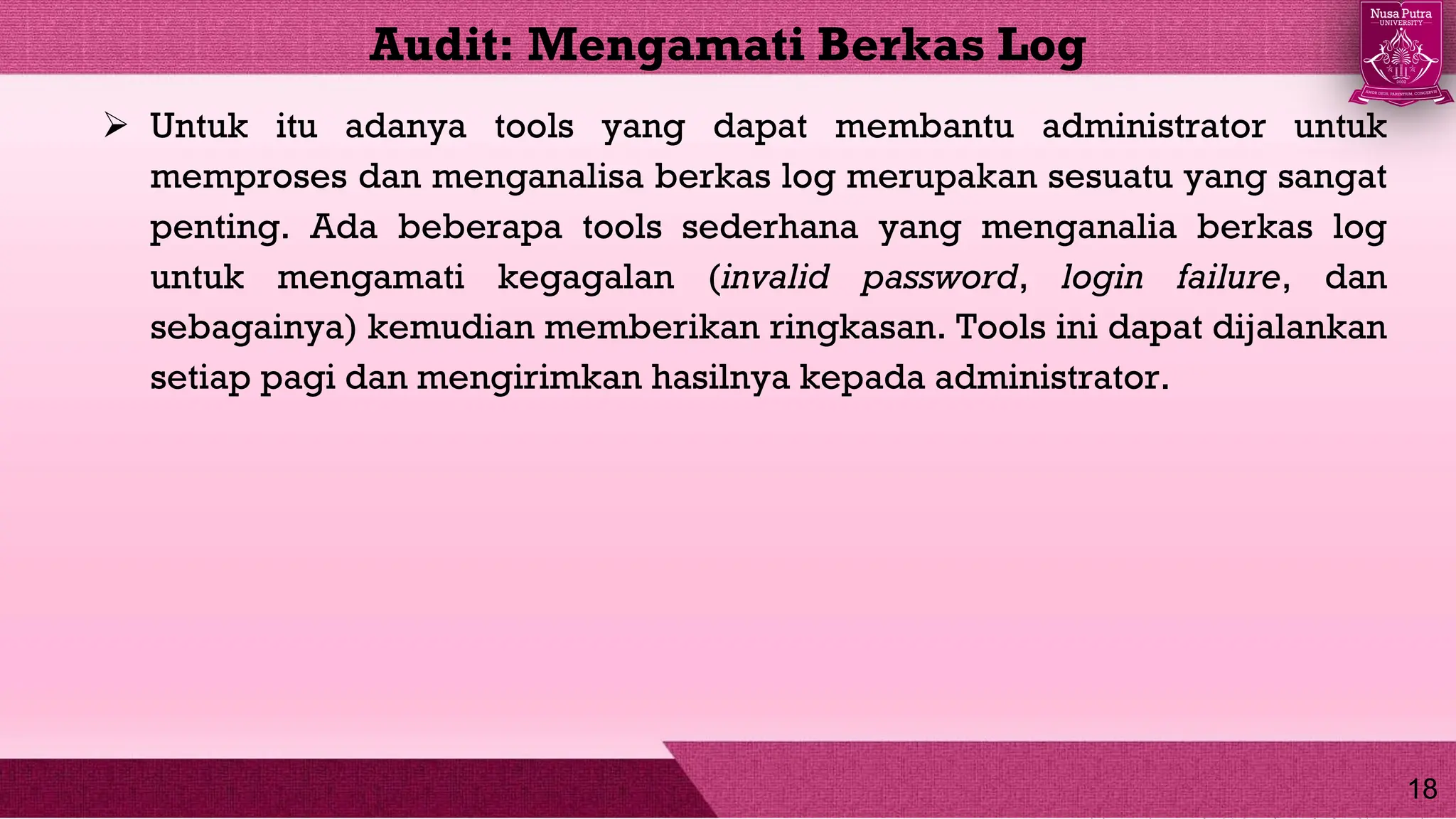  Untuk itu adanya tools yang dapat membantu administrator untuk
memproses dan menganalisa berkas log merupakan sesuatu yang sangat
penting. Ada beberapa tools sederhana yang menganalia berkas log
untuk mengamati kegagalan (invalid password, login failure, dan
sebagainya) kemudian memberikan ringkasan. Tools ini dapat dijalankan
setiap pagi dan mengirimkan hasilnya kepada administrator.
Audit: Mengamati Berkas Log
18
 