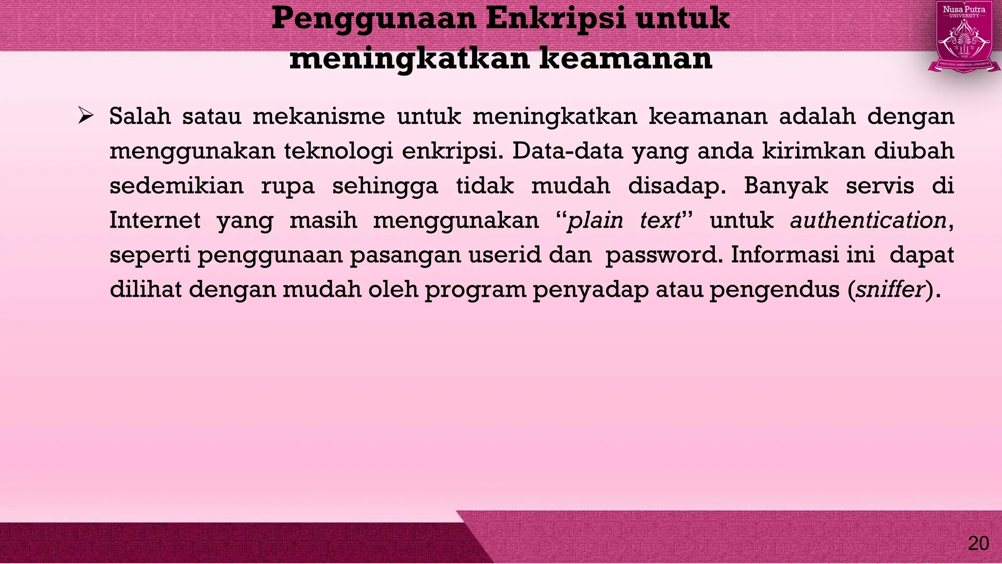  Salah satau mekanisme untuk meningkatkan keamanan adalah dengan
menggunakan teknologi enkripsi. Data-data yang anda kirimkan diubah
sedemikian rupa sehingga tidak mudah disadap. Banyak servis di
Internet yang masih menggunakan “plain text” untuk authentication,
seperti penggunaan pasangan userid dan password. Informasi ini dapat
dilihat dengan mudah oleh program penyadap atau pengendus (sniffer).
Penggunaan Enkripsi untuk
meningkatkan keamanan
20
 