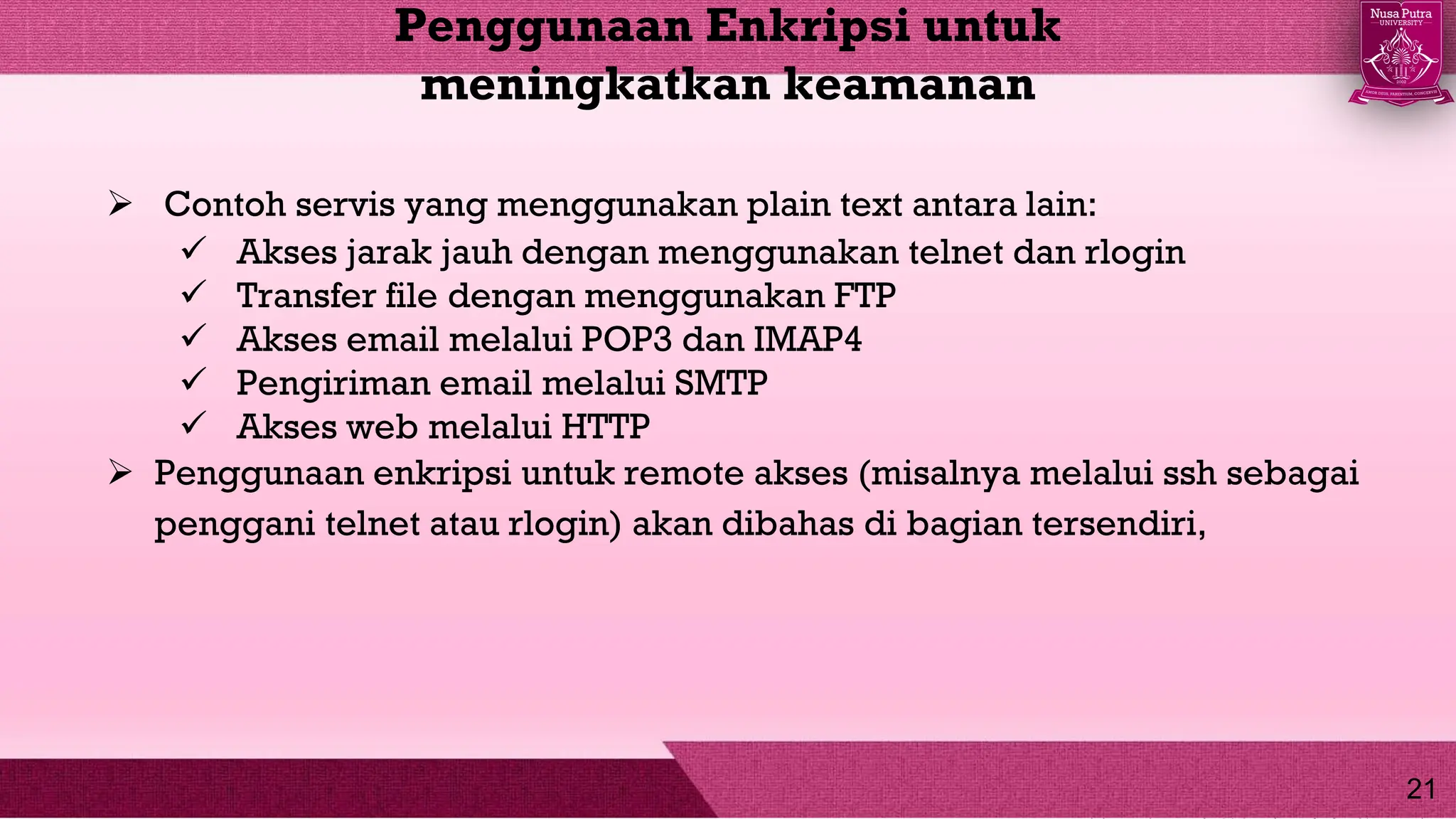  Contoh servis yang menggunakan plain text antara lain:
 Akses jarak jauh dengan menggunakan telnet dan rlogin
 Transfer file dengan menggunakan FTP
 Akses email melalui POP3 dan IMAP4
 Pengiriman email melalui SMTP
 Akses web melalui HTTP
 Penggunaan enkripsi untuk remote akses (misalnya melalui ssh sebagai
penggani telnet atau rlogin) akan dibahas di bagian tersendiri,
Penggunaan Enkripsi untuk
meningkatkan keamanan
21
 