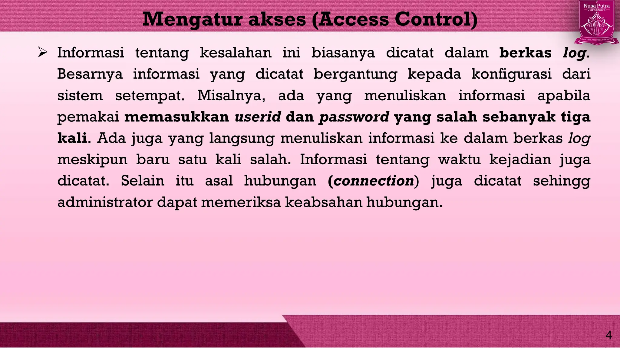  Informasi tentang kesalahan ini biasanya dicatat dalam berkas log.
Besarnya informasi yang dicatat bergantung kepada konfigurasi dari
sistem setempat. Misalnya, ada yang menuliskan informasi apabila
pemakai memasukkan userid dan password yang salah sebanyak tiga
kali. Ada juga yang langsung menuliskan informasi ke dalam berkas log
meskipun baru satu kali salah. Informasi tentang waktu kejadian juga
dicatat. Selain itu asal hubungan (connection) juga dicatat sehingg
administrator dapat memeriksa keabsahan hubungan.
Mengatur akses (Access Control)
4
 