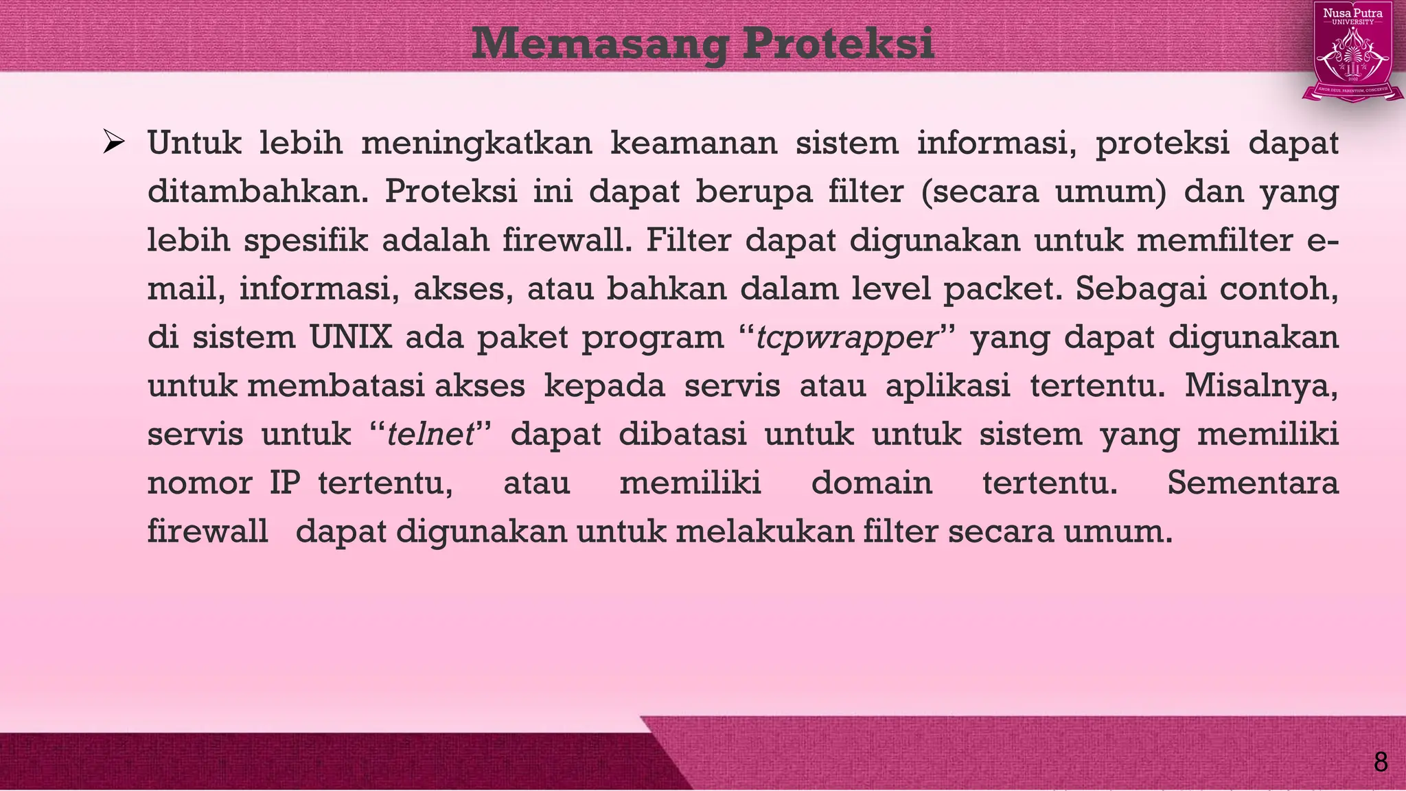  Untuk lebih meningkatkan keamanan sistem informasi, proteksi dapat
ditambahkan. Proteksi ini dapat berupa filter (secara umum) dan yang
lebih spesifik adalah firewall. Filter dapat digunakan untuk memfilter e-
mail, informasi, akses, atau bahkan dalam level packet. Sebagai contoh,
di sistem UNIX ada paket program “tcpwrapper” yang dapat digunakan
untuk membatasi akses kepada servis atau aplikasi tertentu. Misalnya,
servis untuk “telnet” dapat dibatasi untuk untuk sistem yang memiliki
nomor IP tertentu, atau memiliki domain tertentu. Sementara
firewall dapat digunakan untuk melakukan filter secara umum.
Memasang Proteksi
8
 
