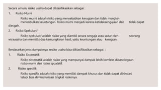 Secara umum, risiko usaha dapat diklasifikasikan sebagai :
1. Risiko Murni
Risiko murni adalah risiko yang menyebabkan kerugian dan tidak mungkin
menimbulkan keuntungan. Risiko mutni menjadi karena ketidaksengajaan dan tidak dapat
diecgah.
2. Risiko Spekularif
Risiko sprkulatif adalah risiko yang diambil secara sengaja atau sadar oleh seorang
wirausaha dan memiliki dua kemungkinan hasil, yaitu keuntungan atau kerugian.
Berdasarkan jenis dampaknya, resiko usaha bisa diklasifikasikan sebagai :
1. Risiko Sistematik
Risiko sistematik adalah risiko yang mampunyai dampak lebih komleks dibandingkan
risiko murni dan risiko spualatif.
2. Risiko spesifik
Risiko spesifik adalah risiko yang memiliki dampak khusus dan tidak dapat dihindari
tetapi bisa diminimalisasi tingkat risikonya.
 