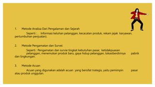 1. Metode Analisa Dari Pengalaman dan Sejarah
Seperti : . Informasi keluhan pelanggan, kecacatan produk, rekam jejak karyawan,
pertumbuhan penjualan).
2. Metode Pengamatan dan Survei
Seperti : Pengamatan dan survie tingkat kebutuhan pasar, ketidakpuasan
pelanggan, menemukan produk baru, gaya hidup pelanggan, lokasiberdirinya pabrik
dan lingkungan.
3. Metode Acuan
Acuan yang digunakan adalah acuan yang bersifat trategis, yaitu pemimpin pasar
atau produk unggulan.
 