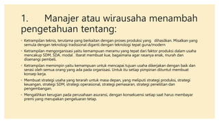 1. Manajer atau wirausaha menambah
pengetahuan tentang:
◦ Ketrampilan teknis, terutama yang berkaitan dengan proses produksi yang dihasilkan. Misalkan yang
semula dengan teknologi tradisional diganti dengan teknologi tepat guna/modern
◦ Ketrampilan mengorganisasi yaitu kemampuan meramu yang tepat dari faktor produksi dalam usaha
mencakup SDM, SDA, modal . Ibarat membuat kue, bagaimana agar rasanya enak, murah dan
disenangi pembeli.
◦ Ketrampilan memimpin yaitu kemampuan untuk mencapai tujuan usaha dikerjakan dengan baik dan
serasi oleh semua orang yang ada pada organisasi. Untuk itu setiap pimpinan dituntut membuat
konsep kerja.
◦ Membuat strategi usaha yang terarah untuk masa depan, yang meliputi strategi produksi, strategi
keuangan, strategi SDM, strategi operasional, strategi pemasaran, strategi penelitian dan
pengembangan.
◦ Mengalihkan kerugian pada perusahaan asuransi, dengan konsekuensi setiap saat harus membayar
premi yang merupakan pengeluaran tetap.
 